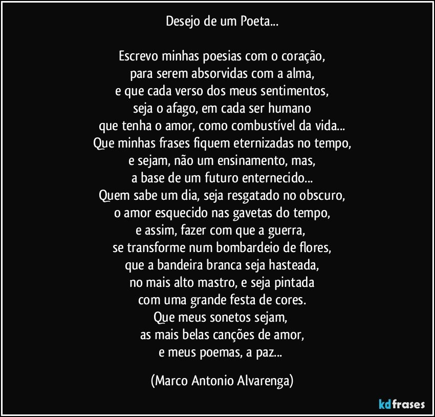 Desejo de um Poeta...

Escrevo minhas poesias com o coração,
para serem absorvidas com a alma,
e que cada verso dos meus sentimentos,
seja o afago, em cada ser humano
que tenha o amor, como combustível da vida...
Que minhas frases fiquem eternizadas no tempo,
e sejam, não um ensinamento, mas,
a base de um futuro enternecido...
Quem sabe um dia, seja resgatado no obscuro,
o amor esquecido nas gavetas do tempo,
e assim, fazer com que a guerra, 
se transforme num bombardeio de flores,
que a bandeira branca seja hasteada,
no mais alto mastro, e seja pintada
com uma grande festa de cores.
Que meus sonetos sejam, 
as mais belas canções de amor,
e meus poemas, a paz... (Marco Antonio Alvarenga)