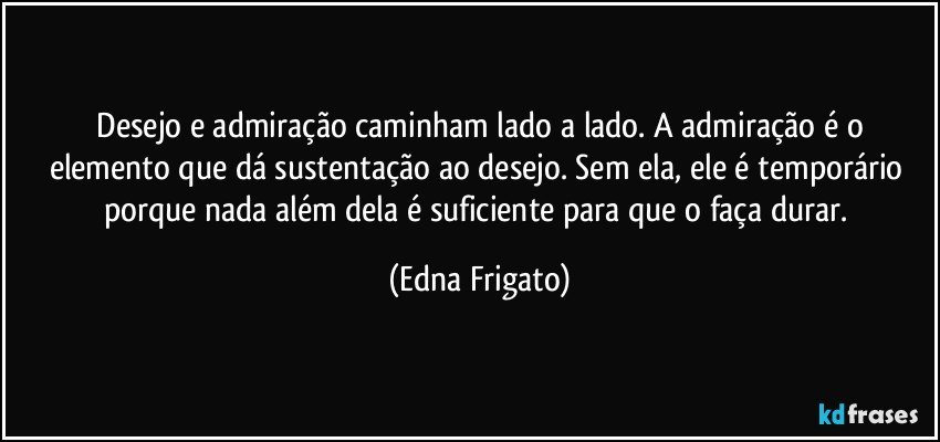 ⁠Desejo e admiração caminham lado a lado. A admiração é o elemento que dá sustentação ao desejo. Sem ela, ele é temporário porque nada além dela é suficiente para que o faça durar. (Edna Frigato)