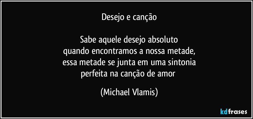 Desejo e canção

Sabe aquele desejo absoluto
quando encontramos a nossa metade,
essa metade se junta em uma sintonia
perfeita na canção de amor (Michael Vlamis)