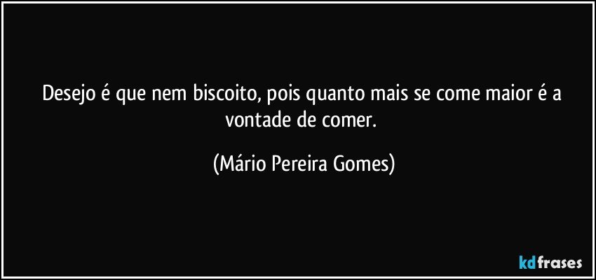 Desejo é que nem biscoito, pois quanto mais se come maior é a vontade de comer. (Mário Pereira Gomes)