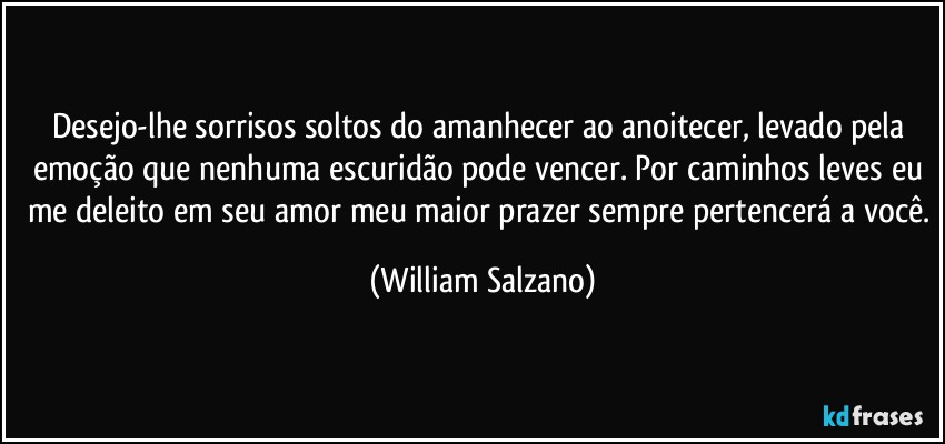 Desejo-lhe sorrisos soltos do amanhecer ao anoitecer, levado pela emoção que nenhuma escuridão pode vencer. Por caminhos leves eu me deleito em seu amor, meu maior prazer sempre pertencerá a você. (William Salzano)