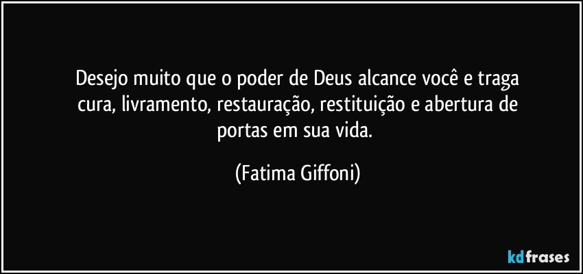 Desejo muito que o poder de Deus alcance você e traga
cura, livramento, restauração, restituição e abertura de
portas em sua vida. (Fatima Giffoni)