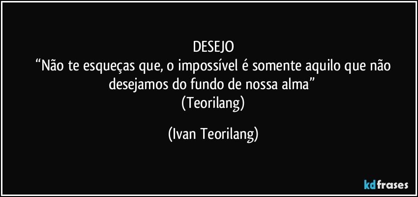 DESEJO
 “Não te esqueças que, o impossível é somente aquilo que não desejamos do fundo de nossa alma” 
  (Teorilang) (Ivan Teorilang)