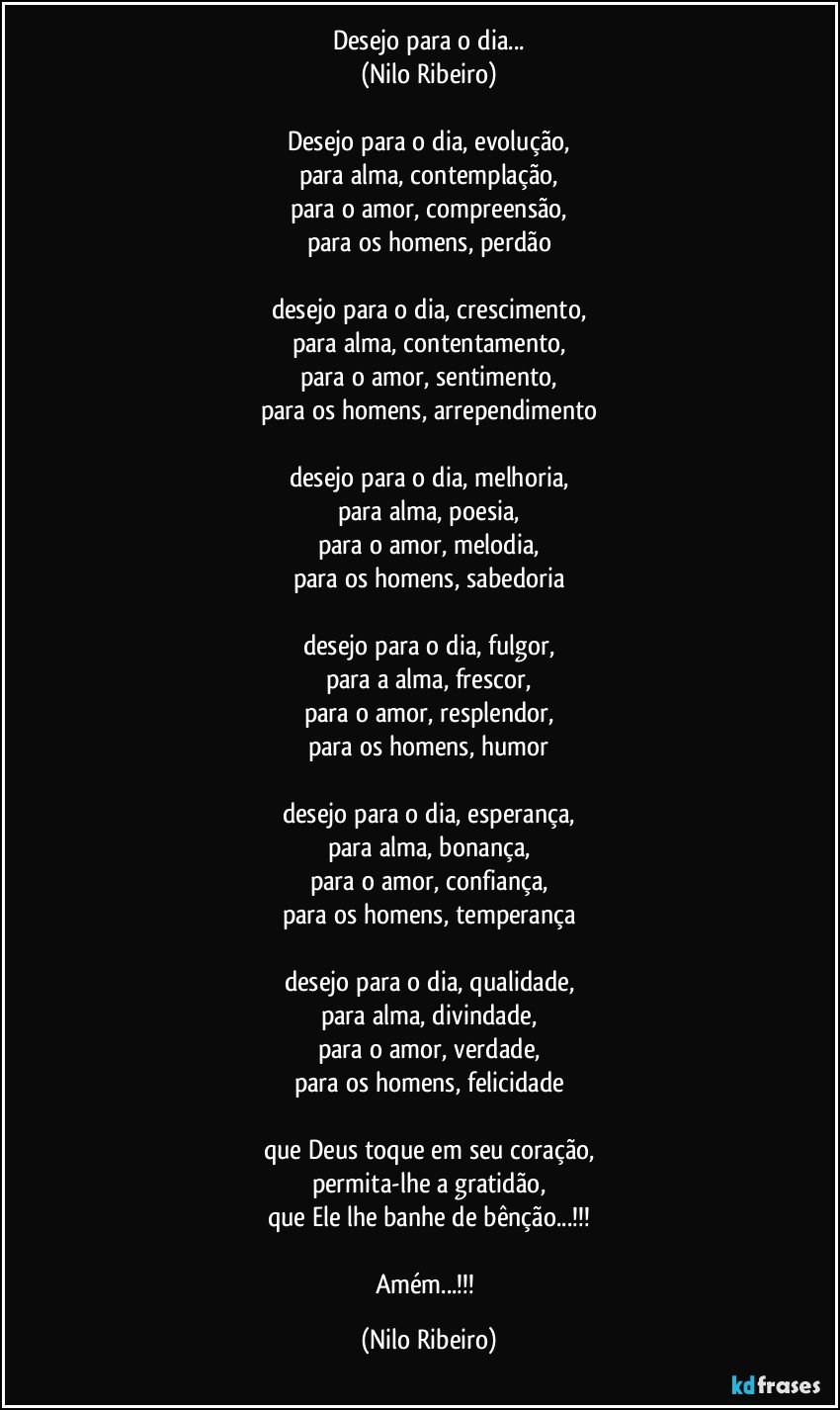 Desejo para o dia...
(Nilo Ribeiro)

Desejo para o dia, evolução,
para alma, contemplação,
para o amor, compreensão,
para os homens, perdão

desejo para o dia, crescimento,
para alma, contentamento,
para o amor, sentimento,
para os homens, arrependimento

desejo para o dia, melhoria,
para alma, poesia,
para o amor, melodia,
para os homens, sabedoria

desejo para o dia, fulgor,
para a alma, frescor,
para o amor, resplendor,
para os homens, humor

desejo para o dia, esperança,
para alma, bonança,
para o amor, confiança,
para os homens, temperança

desejo para o dia, qualidade,
para alma, divindade,
para o amor, verdade,
para os homens, felicidade

que Deus toque em seu coração,
permita-lhe a gratidão,
que Ele lhe banhe de bênção...!!!

Amém...!!! (Nilo Ribeiro)