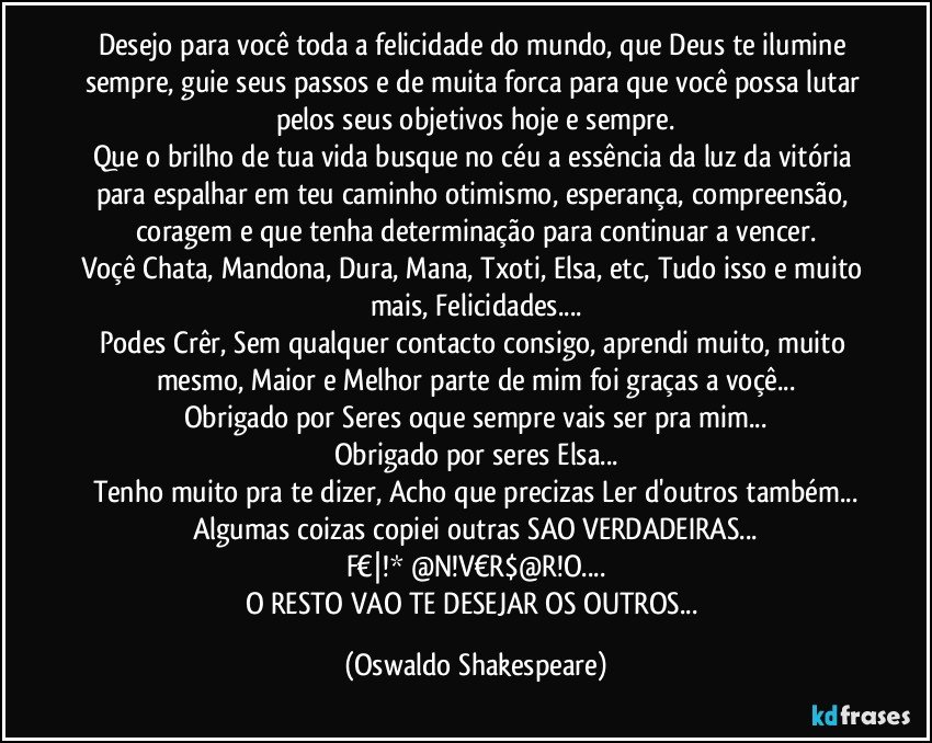 Desejo para você toda a felicidade do mundo, que Deus te ilumine sempre, guie seus passos e de muita forca para que você possa lutar pelos seus objetivos hoje e sempre.
Que o brilho de tua vida busque no céu a essência da luz da vitória para espalhar em teu caminho otimismo, esperança, compreensão, coragem e que tenha determinação para continuar a vencer.
Voçê Chata, Mandona, Dura, Mana, Txoti, Elsa, etc, Tudo isso e muito mais, Felicidades...
Podes Crêr, Sem qualquer contacto consigo, aprendi muito, muito mesmo, Maior e Melhor parte de mim foi graças a voçê...
Obrigado por Seres oque sempre vais ser pra mim...
Obrigado por seres Elsa...
Tenho muito  pra te dizer, Acho que precizas Ler d'outros também...
Algumas coizas copiei outras SAO VERDADEIRAS...
F€|!* @N!V€R$@R!O...
O RESTO VAO TE DESEJAR OS OUTROS... (Oswaldo Shakespeare)
