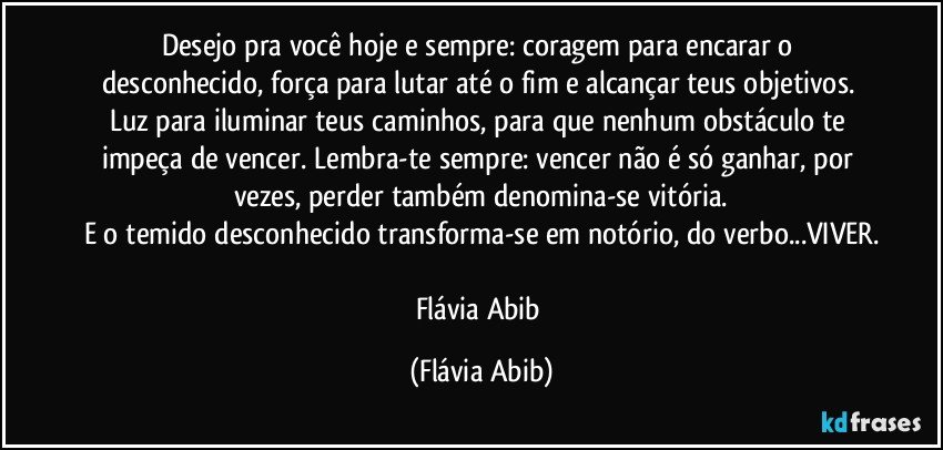 Desejo pra você hoje e sempre: coragem para encarar o desconhecido, força para lutar até o fim e alcançar teus objetivos. Luz para iluminar teus caminhos, para que nenhum obstáculo te impeça de vencer. Lembra-te sempre: vencer não é só ganhar, por vezes, perder também denomina-se vitória.
E o temido desconhecido transforma-se em notório, do verbo...VIVER.

Flávia Abib (Flávia Abib)