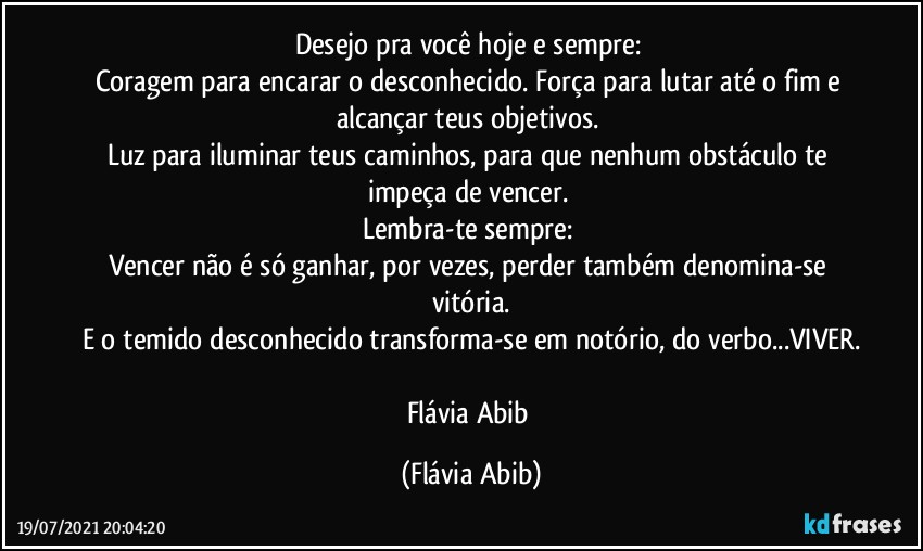 Desejo pra você hoje e sempre: 
Coragem para encarar o desconhecido.  Força para lutar até o fim e alcançar teus objetivos. 
Luz para iluminar teus caminhos, para que nenhum obstáculo te impeça de vencer. 
Lembra-te sempre: 
Vencer não é só ganhar, por vezes, perder também denomina-se vitória.
E o temido desconhecido transforma-se em notório, do verbo...VIVER.

Flávia Abib (Flávia Abib)