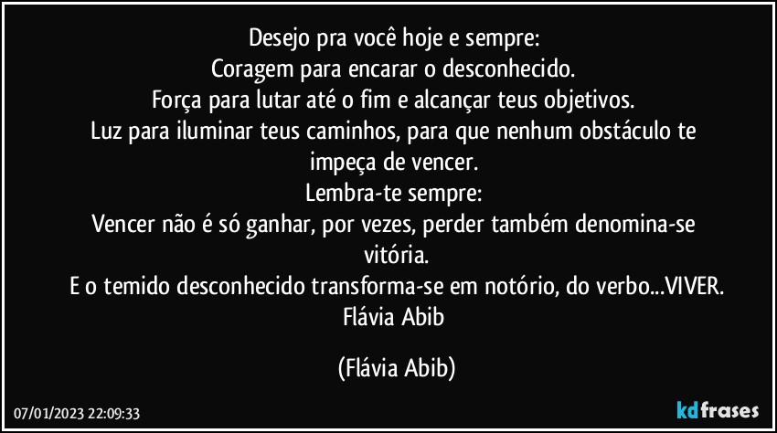 Desejo pra você hoje e sempre: 
Coragem para encarar o desconhecido.  
Força para lutar até o fim e alcançar teus objetivos. 
Luz para iluminar teus caminhos, para que nenhum obstáculo te impeça de vencer. 
Lembra-te sempre: 
Vencer não é só ganhar, por vezes, perder também denomina-se vitória.
E o temido desconhecido transforma-se em notório, do verbo...VIVER.
Flávia Abib (Flávia Abib)