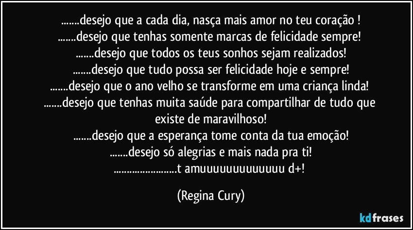 ...desejo que a cada dia,  nasça mais amor no teu coração !
...desejo que tenhas  somente marcas de felicidade sempre! 
...desejo que todos os teus sonhos sejam realizados!
...desejo que tudo possa ser felicidade hoje e sempre!
...desejo que o  ano velho se transforme em uma criança linda! 
...desejo que tenhas muita saúde para  compartilhar de tudo que existe de maravilhoso!
...desejo que a esperança tome conta da tua emoção!
...desejo só alegrias e mais nada pra ti!
...t amuuuuuuuuuuuuu d+! (Regina Cury)