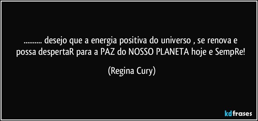 ... desejo  que  a  energia  positiva  do universo  , se renova e  possa despertaR  para a  PAZ do NOSSO PLANETA   hoje e SempRe! (Regina Cury)