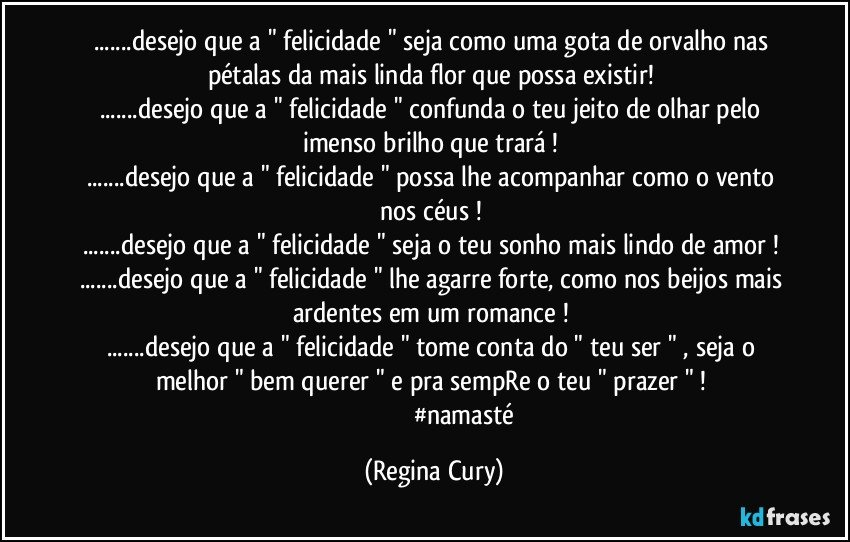 ...desejo que a " felicidade "  seja como  uma gota de orvalho nas pétalas  da mais linda flor  que possa existir! 
...desejo que a  " felicidade "  confunda  o teu jeito de olhar pelo imenso  brilho que trará ! 
...desejo que a " felicidade " possa lhe acompanhar como o vento nos céus ! 
...desejo que a " felicidade "  seja o teu sonho mais lindo de amor ! 
...desejo que a " felicidade " lhe  agarre  forte, como nos beijos mais ardentes  em  um romance ! 
...desejo que a " felicidade " tome conta do  " teu ser " , seja o melhor "  bem querer  " e pra sempRe o teu " prazer " ! 
                                      #namasté (Regina Cury)