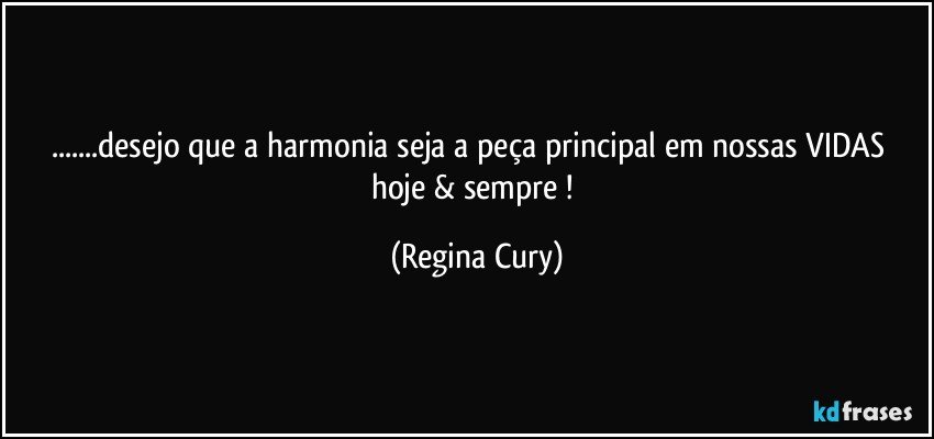 ...desejo que a harmonia seja a peça principal  em nossas VIDAS     hoje & sempre ! (Regina Cury)