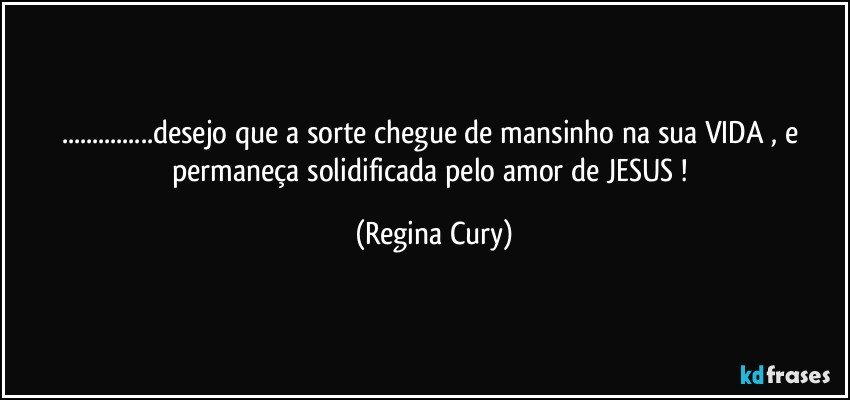 ...desejo que a sorte chegue de mansinho na sua VIDA , e permaneça  solidificada   pelo amor de JESUS ! (Regina Cury)