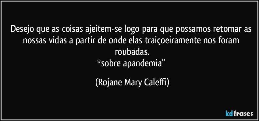 Desejo que as coisas ajeitem-se logo para que possamos retomar as nossas vidas a partir de onde elas traiçoeiramente nos foram roubadas.
*sobre apandemia” (Rojane Mary Caleffi)