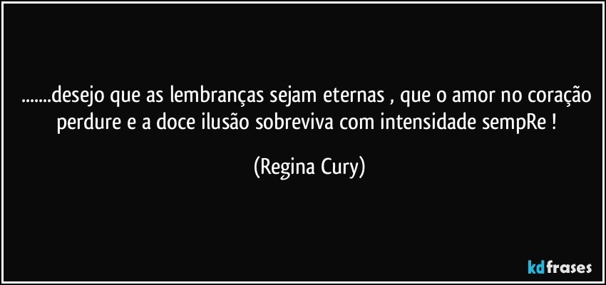 ...desejo  que as lembranças sejam eternas , que o amor no coração perdure e a doce ilusão  sobreviva com  intensidade sempRe ! (Regina Cury)