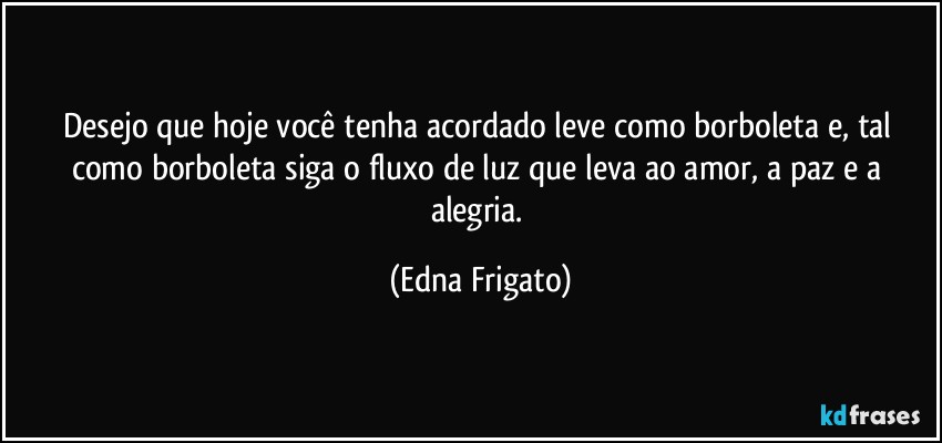 Desejo que hoje você tenha acordado leve como borboleta e, tal como borboleta siga o fluxo de luz que leva ao amor, a paz e a alegria. (Edna Frigato)