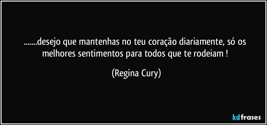 ...desejo que mantenhas no teu  coração  diariamente,    só  os melhores sentimentos para todos que te rodeiam ! (Regina Cury)