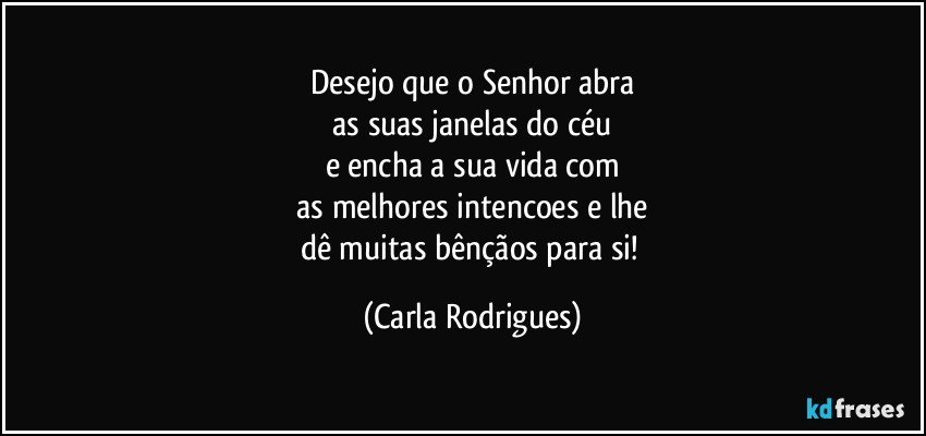 Desejo que o Senhor abra
 as suas  janelas do céu 
e encha a sua  vida com
 as melhores intencoes e lhe 
dê muitas bênçãos para si! (Carla Rodrigues)