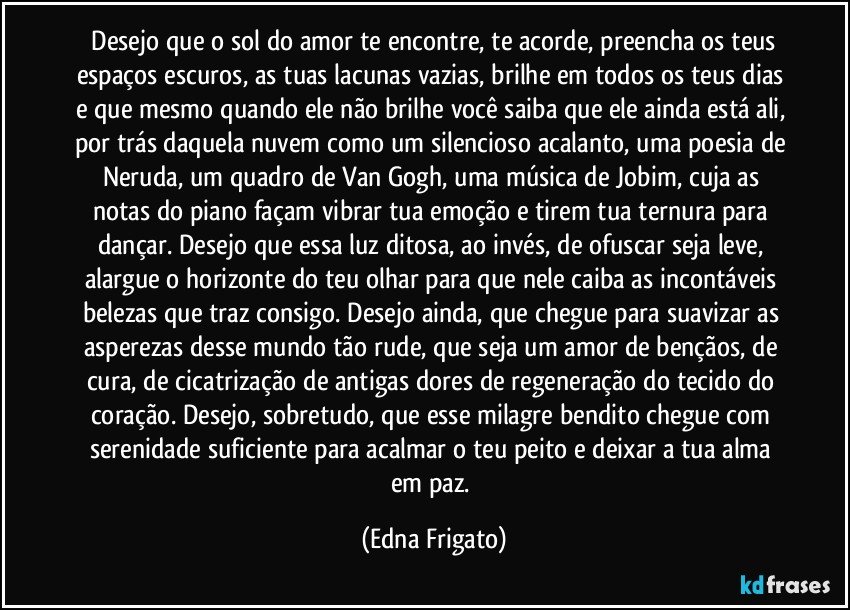 ⁠Desejo que o sol do amor te encontre, te acorde, preencha os teus espaços escuros, as tuas lacunas vazias, brilhe em todos os teus dias e que mesmo quando ele não brilhe você saiba que ele ainda está ali, por trás daquela nuvem como um silencioso acalanto, uma poesia de Neruda, um quadro de Van Gogh, uma música de Jobim, cuja as notas do piano façam vibrar tua emoção e tirem tua ternura para dançar. Desejo que essa luz ditosa, ao invés, de ofuscar seja leve, alargue o horizonte do teu olhar para que nele caiba as incontáveis belezas que traz consigo. Desejo ainda, que chegue para suavizar as asperezas desse mundo tão rude, que seja um amor de bençãos, de cura, de cicatrização de antigas dores de regeneração do tecido do coração. Desejo, sobretudo, que esse milagre bendito chegue com serenidade suficiente para acalmar o teu peito e deixar a tua alma em paz. (Edna Frigato)