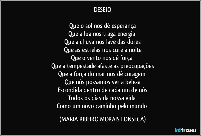 DESEJO

Que o sol nos dê esperança
Que a lua nos traga energia 
Que a chuva nos lave das dores
Que as estrelas nos cure à noite
Que o vento nos dê força 
Que a tempestade afaste as preocupações
Que a força do mar nos dê coragem 
Que nós possamos ver a beleza
Escondida dentro de cada um de nós
Todos os dias da nossa vida 
Como um novo caminho pelo mundo (MARIA RIBEIRO MORAIS FONSECA)