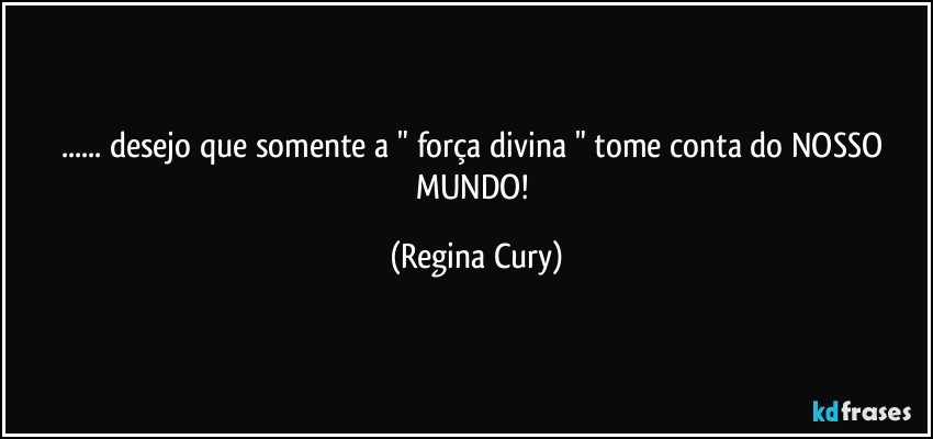 ... desejo que  somente a "  força divina " tome conta do NOSSO MUNDO! (Regina Cury)