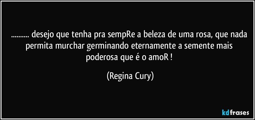 ... desejo que  tenha pra sempRe  a beleza de uma rosa, que nada permita   murchar  germinando eternamente a semente mais poderosa que é o amoR ! (Regina Cury)