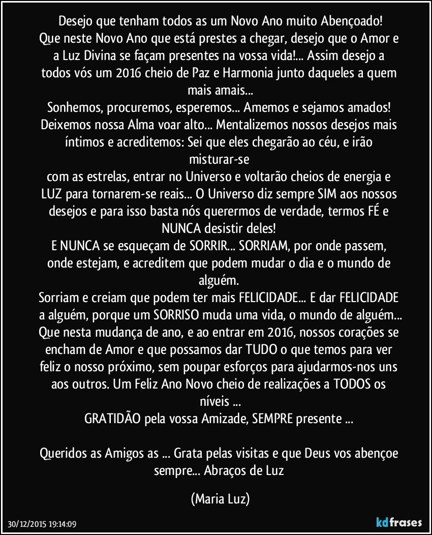 Desejo que tenham todos/as um Novo Ano muito Abençoado!
Que neste Novo Ano que está prestes a chegar, desejo que o Amor e a Luz Divina se façam presentes na vossa vida!... Assim desejo a todos vós um 2016 cheio de Paz e Harmonia junto daqueles a quem mais amais...
Sonhemos, procuremos, esperemos... Amemos e sejamos amados! 
Deixemos nossa Alma voar alto... Mentalizemos nossos desejos mais íntimos e acreditemos: Sei que eles chegarão ao céu, e irão misturar-se 
com as estrelas, entrar no Universo e voltarão cheios de energia e LUZ para tornarem-se reais... O Universo diz sempre SIM aos nossos desejos e para isso basta nós querermos de verdade, termos FÉ e NUNCA desistir deles! 
E NUNCA se esqueçam de SORRIR... SORRIAM, por onde passem, onde estejam, e acreditem que podem mudar o dia e o mundo de alguém. 
Sorriam e creiam que podem ter mais FELICIDADE... E dar FELICIDADE a alguém, porque um SORRISO muda uma vida, o mundo de alguém...
Que nesta mudança de ano, e ao entrar em 2016, nossos corações se encham de Amor e que possamos dar TUDO o que temos para ver feliz o nosso próximo, sem poupar esforços para ajudarmos-nos uns aos outros. Um Feliz Ano Novo cheio de realizações a TODOS os níveis ...
GRATIDÃO pela vossa Amizade, SEMPRE presente ... 

Queridos/as Amigos/as ... Grata pelas visitas e que Deus vos abençoe sempre... Abraços de Luz (Maria Luz)