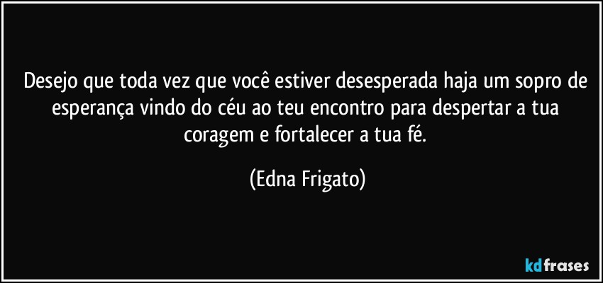 Desejo que toda vez que você estiver desesperada haja um sopro de esperança vindo do céu ao teu encontro para despertar a tua coragem e fortalecer a tua fé. (Edna Frigato)