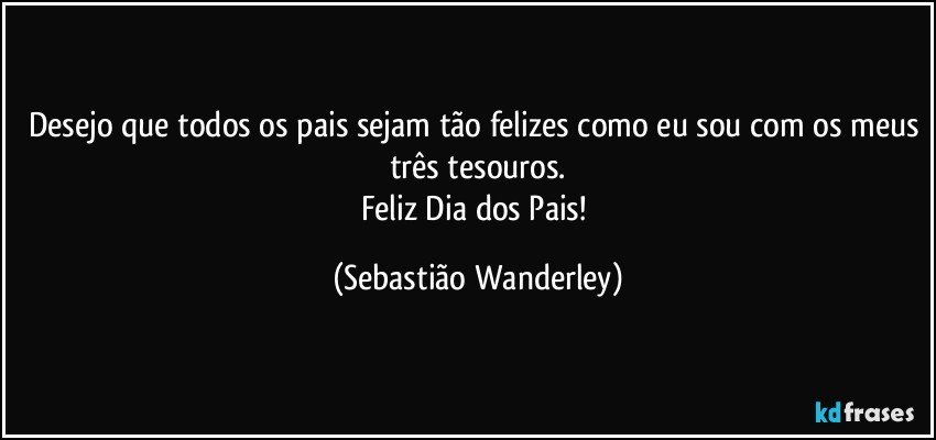 Desejo que todos os pais sejam tão felizes como eu sou com os meus três tesouros.
Feliz Dia dos Pais! (Sebastião Wanderley)