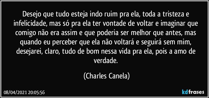 Desejo que tudo esteja indo ruim pra ela, toda a tristeza e infelicidade, mas só pra ela ter vontade de voltar e imaginar que comigo não era assim e que poderia ser melhor que antes, mas quando eu perceber que ela não voltará e seguirá sem mim, desejarei, claro, tudo de bom nessa vida pra ela, pois a amo de verdade. (Charles Canela)