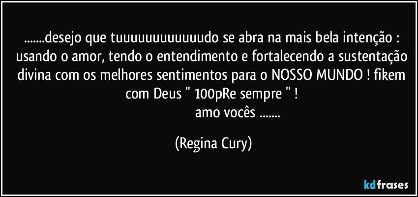 ...desejo que tuuuuuuuuuuuudo se abra na mais bela intenção : usando o amor, tendo o entendimento e fortalecendo a sustentação divina com os melhores sentimentos para o NOSSO MUNDO ! fikem com Deus " 100pRe sempre " ! 
                                                     amo vocês ... (Regina Cury)