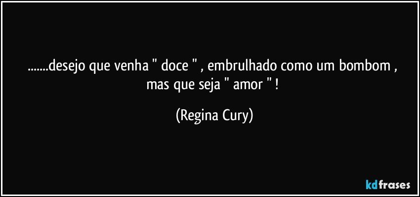 ...desejo  que venha   " doce "  , embrulhado como um bombom  , mas  que   seja   " amor " ! (Regina Cury)