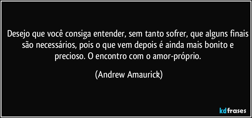 Desejo que você consiga entender, sem tanto sofrer, que alguns finais são necessários, pois o que vem depois é ainda mais bonito e precioso. O encontro com o amor-próprio. (Andrew Amaurick)