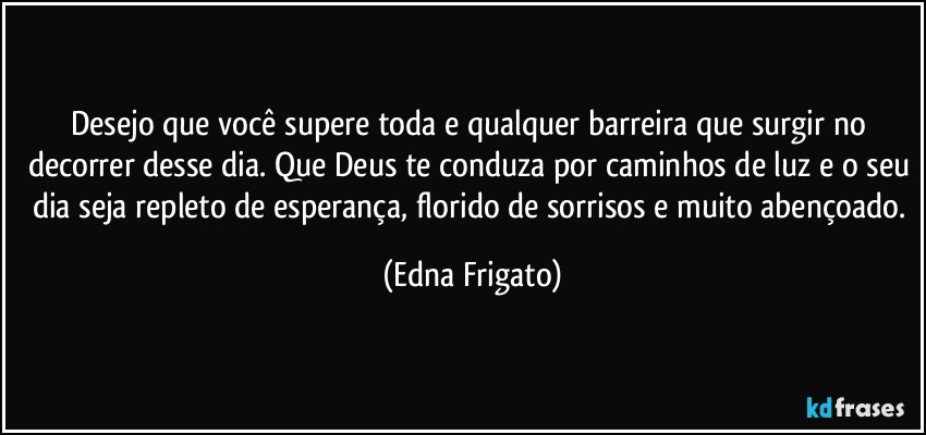 Desejo que você supere toda e qualquer barreira que surgir no decorrer desse dia. Que Deus te conduza por caminhos de luz e o seu dia seja repleto de esperança, florido de sorrisos e muito abençoado. (Edna Frigato)