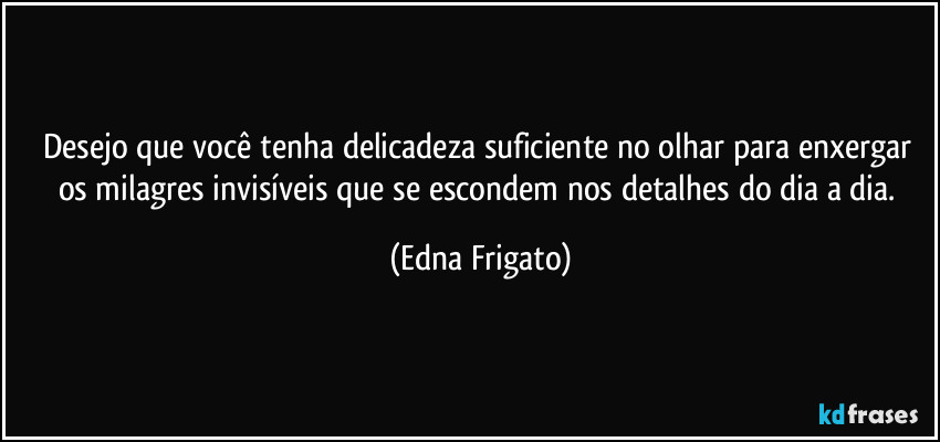 Desejo que você tenha delicadeza suficiente no olhar para enxergar os milagres invisíveis que se escondem nos detalhes do dia a dia. (Edna Frigato)