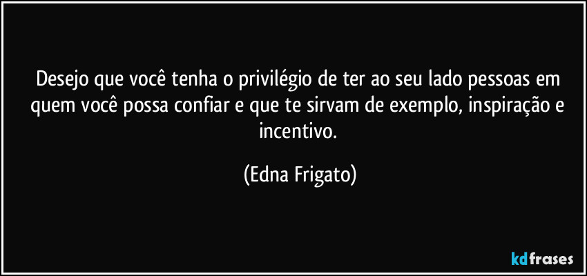 Desejo que você tenha o privilégio de ter ao seu lado pessoas em quem você possa confiar e que te sirvam de exemplo, inspiração e incentivo. (Edna Frigato)