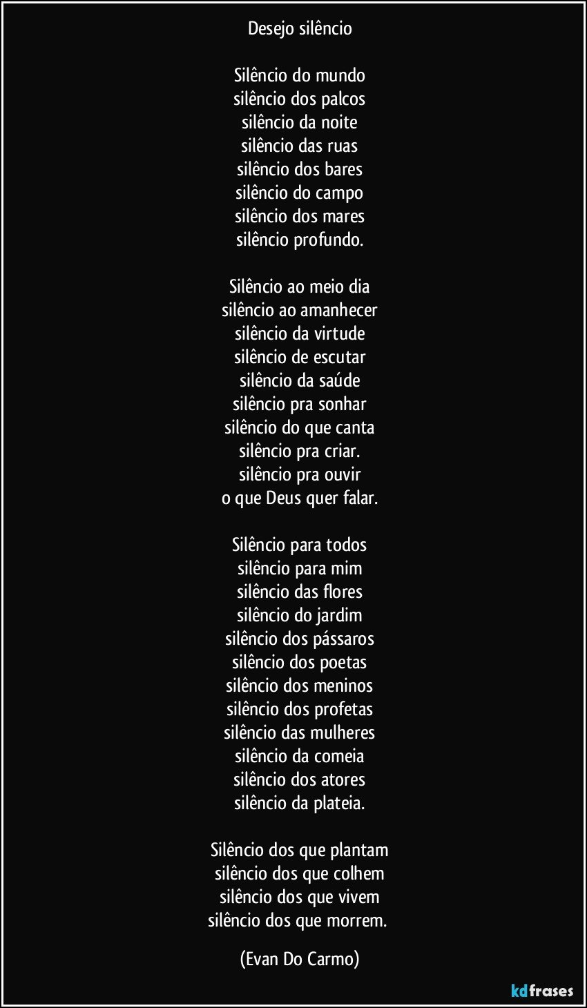 Desejo silêncio
 
Silêncio do mundo
silêncio dos palcos
silêncio da noite
silêncio das ruas
silêncio dos bares
silêncio do campo
silêncio dos mares
silêncio profundo.

Silêncio ao meio dia
silêncio ao amanhecer
silêncio da virtude
silêncio de escutar
silêncio da saúde
silêncio pra sonhar
silêncio do que canta
silêncio pra criar.
silêncio pra ouvir
o que Deus quer falar.

Silêncio para todos
silêncio para mim
silêncio das flores
silêncio do jardim
silêncio dos pássaros
silêncio dos poetas
silêncio dos meninos
silêncio dos profetas
silêncio das mulheres
silêncio da comeia
silêncio dos atores
silêncio da plateia.

Silêncio dos que plantam
silêncio dos que colhem
silêncio dos que vivem
silêncio dos que morrem. (Evan Do Carmo)