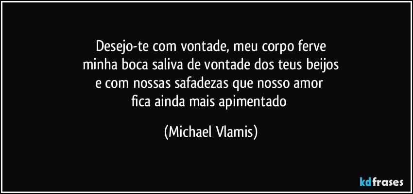 Desejo-te com vontade, meu corpo ferve
minha boca saliva de vontade dos teus beijos
e com nossas safadezas que nosso amor 
fica ainda mais apimentado (Michael Vlamis)