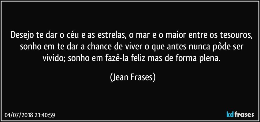 Desejo te dar o céu e as estrelas, o mar e o maior entre os tesouros, sonho em te dar a chance de viver o que antes nunca pôde ser vivido; sonho em fazê-la feliz mas de forma plena. (Jean Frases)