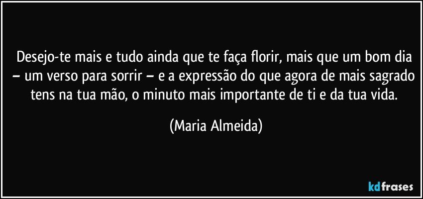 Desejo-te mais e tudo ainda que te faça florir, mais que um bom dia – um verso para sorrir – e a expressão do que agora de mais sagrado tens na tua mão, o minuto mais importante de ti e da tua vida. (Maria Almeida)