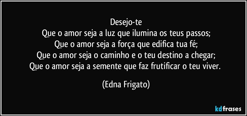 Desejo-te
Que o amor seja a luz que ilumina os teus passos;
Que o amor seja a força que edifica tua fé;
Que o amor seja o caminho e o teu destino a chegar;
Que o amor seja a semente que faz frutificar o teu viver. (Edna Frigato)