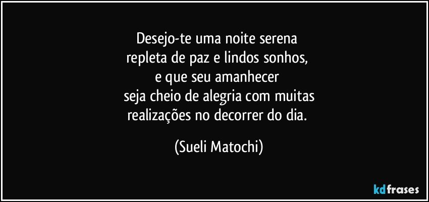 Desejo-te uma noite serena 
repleta de paz e lindos sonhos, 
e que seu amanhecer 
seja cheio de alegria com muitas
realizações no decorrer do dia. (Sueli Matochi)