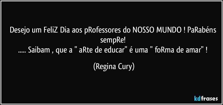 Desejo um  FeliZ Dia aos  pRofessores do NOSSO MUNDO ! PaRabéns sempRe! 
... Saibam , que  a "  aRte de educar"  é uma "  foRma de amar"  ! (Regina Cury)