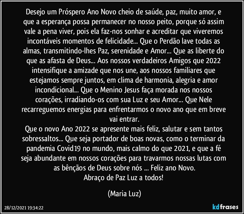 Desejo um Próspero Ano Novo cheio de saúde, paz, muito amor, e que a esperança possa permanecer no nosso peito, porque só assim vale a pena viver, pois ela faz-nos sonhar e acreditar que viveremos incontáveis momentos de felicidade... Que o Perdão lave todas as almas, transmitindo-lhes Paz, serenidade e Amor... Que as liberte do que as afasta de Deus...  Aos nossos verdadeiros Amigos que 2022 intensifique a amizade que nos une, aos nossos familiares que estejamos sempre juntos, em clima de harmonia, alegria e amor incondicional... Que o Menino Jesus faça morada nos nossos corações, irradiando-os com sua Luz e seu Amor... Que Nele recarreguemos energias para enfrentarmos o novo ano que em breve vai entrar.
Que o novo Ano 2022 se apresente mais feliz, salutar e sem tantos sobressaltos... Que seja portador de boas novas, como o terminar da pandemia Covid19 no mundo, mais calmo do que 2021, e que a fé seja abundante em nossos corações para travarmos nossas lutas com as bênçãos de Deus sobre nós ... Feliz ano Novo.
Abraço de Paz  Luz a todos! (Maria Luz)