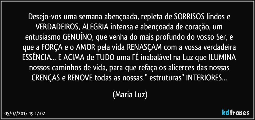 Desejo-vos uma semana abençoada, repleta de SORRISOS lindos e VERDADEIROS, ALEGRIA intensa e abençoada de coração, um entusiasmo GENUÍNO, que venha do mais profundo do vosso Ser, e que a FORÇA e o AMOR pela vida RENASÇAM com a vossa verdadeira ESSÊNCIA... E ACIMA de TUDO uma FÉ inabalável na Luz que ILUMINA nossos caminhos de vida, para que refaça os alicerces das nossas CRENÇAS e RENOVE todas as nossas " estruturas" INTERIORES... (Maria Luz)