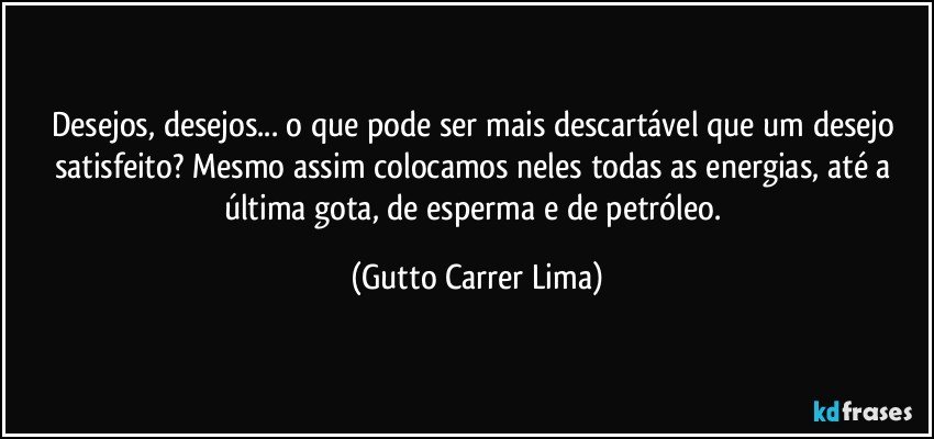 Desejos, desejos... o que pode ser mais descartável que um desejo satisfeito? Mesmo assim colocamos neles todas as energias, até a última gota, de esperma e de petróleo. (Gutto Carrer Lima)