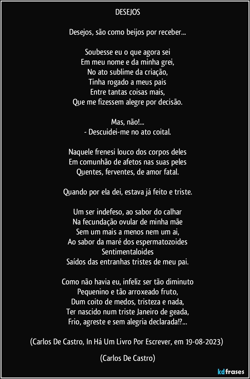 DESEJOS

Desejos, são como beijos por receber...

Soubesse eu o que agora sei
Em meu nome e da minha grei,
No ato sublime da criação,
Tinha rogado a meus pais
Entre tantas coisas mais,
Que me fizessem alegre por decisão.

Mas, não!...
- Descuidei-me no ato coital.

Naquele frenesi louco dos corpos deles
Em comunhão de afetos nas suas peles
Quentes, ferventes, de amor fatal.

Quando por ela dei, estava já feito e triste.

Um ser indefeso, ao sabor do calhar
Na fecundação ovular de minha mãe
Sem um mais a menos nem um ai,
Ao sabor da maré dos espermatozoides
Sentimentaloides
Saídos das entranhas tristes de meu pai.

Como não havia eu, infeliz ser tão diminuto
Pequenino e tão arroxeado fruto,
Dum coito de medos, tristeza e nada,
Ter nascido num triste Janeiro de geada,
Frio, agreste e sem alegria declarada!?...

(Carlos De Castro, In Há Um Livro Por Escrever, em 19-08-2023) (Carlos De Castro)