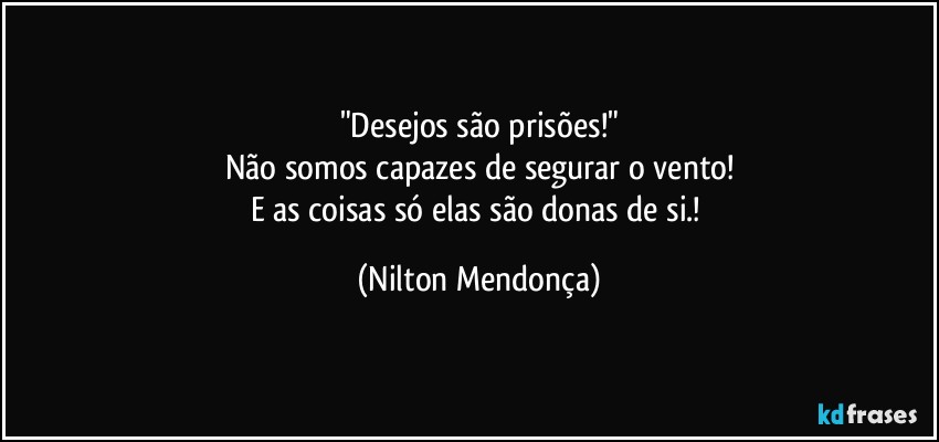 "Desejos são prisões!"
Não somos capazes de segurar o vento!
E as coisas só elas são donas de si.! (Nilton Mendonça)