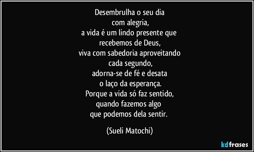 Desembrulha o seu dia
 com alegria,
a vida é um lindo presente que 
recebemos de Deus,
viva com sabedoria aproveitando
 cada segundo,
adorna-se de fé e desata
 o laço da esperança.
Porque a vida só faz sentido,
quando fazemos algo 
que podemos dela sentir. (Sueli Matochi)