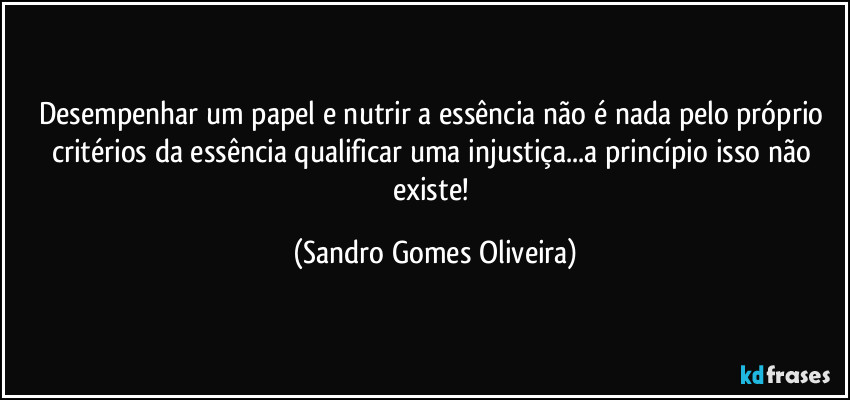 Desempenhar um papel e nutrir a essência não é nada pelo próprio critérios da essência qualificar uma injustiça...a princípio isso não existe! (Sandro Gomes Oliveira)